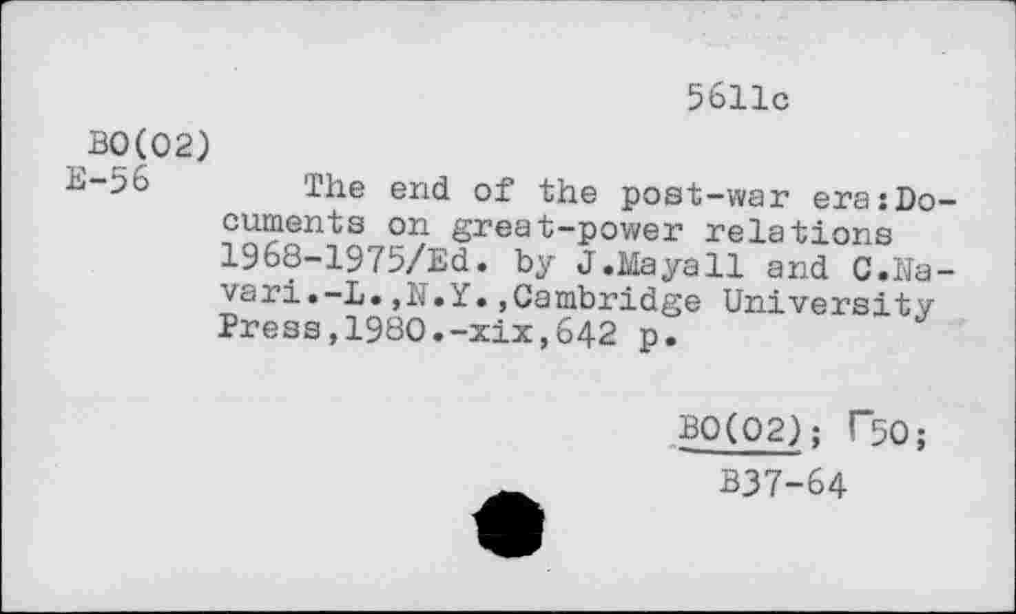 ﻿5611c
BO(02)
end of the post-war era:Do cuments on great-power relations 1968-1975/Ed. by J.Maya11 and C.Na vari.-D.,N.Y.»Cambridge University Press,1980.-xix,642 p.
B0(02); T50;
_	B37-64